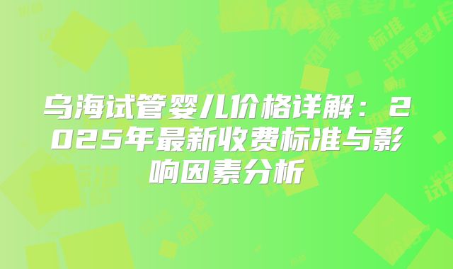 乌海试管婴儿价格详解：2025年最新收费标准与影响因素分析