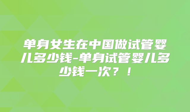 单身女生在中国做试管婴儿多少钱-单身试管婴儿多少钱一次？！