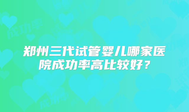 郑州三代试管婴儿哪家医院成功率高比较好?