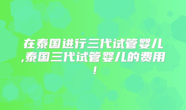 在泰国进行三代试管婴儿,泰国三代试管婴儿的费用！