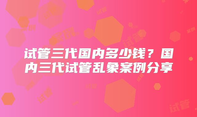 试管三代国内多少钱？国内三代试管乱象案例分享