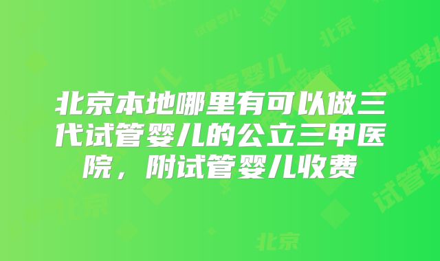 北京本地哪里有可以做三代试管婴儿的公立三甲医院,附试管婴儿收费