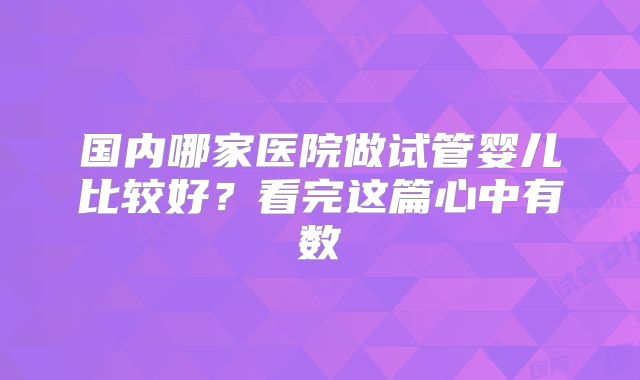 国内哪家医院做试管婴儿比较好？看完这篇心中有数