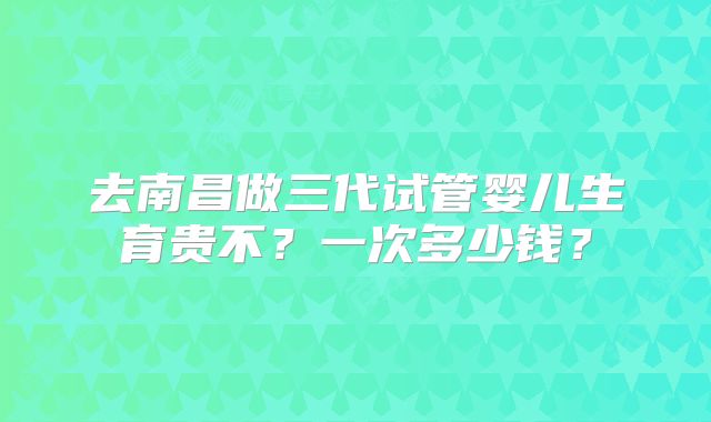去南昌做三代试管婴儿生育贵不？一次多少钱？