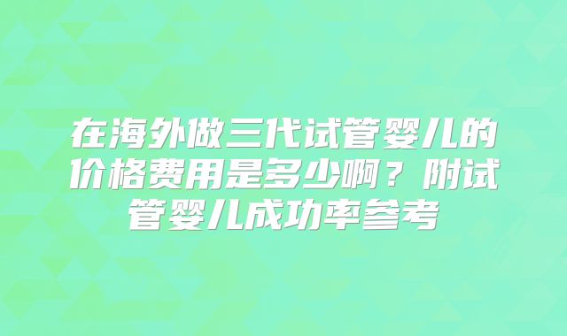 在海外做三代试管婴儿的价格费用是多少啊?附试管婴儿成功率参考