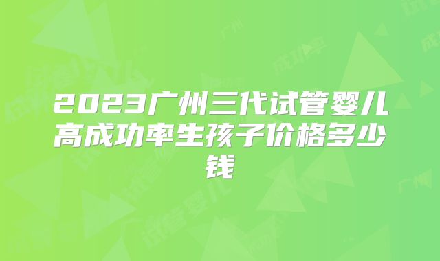 2023广州三代试管婴儿高成功率生孩子价格多少钱