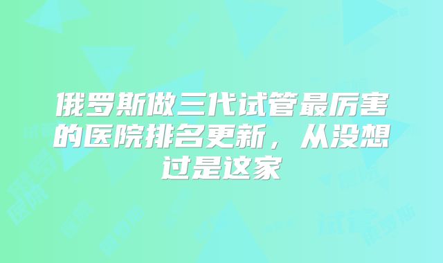 俄罗斯做三代试管最厉害的医院排名更新，从没想过是这家
