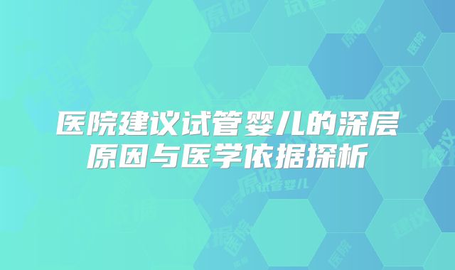 医院建议试管婴儿的深层原因与医学依据探析