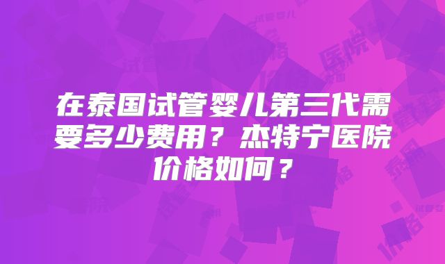 在泰国试管婴儿第三代需要多少费用？杰特宁医院价格如何？
