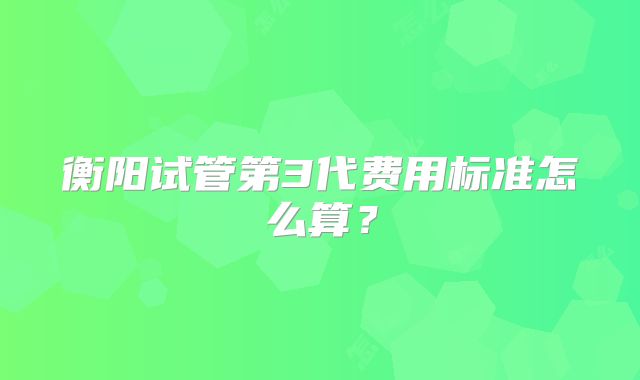 衡阳试管第3代费用标准怎么算?