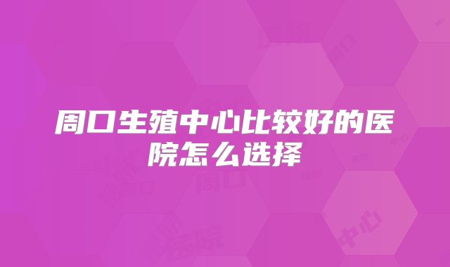 周口生殖中心比较好的医院怎么选择