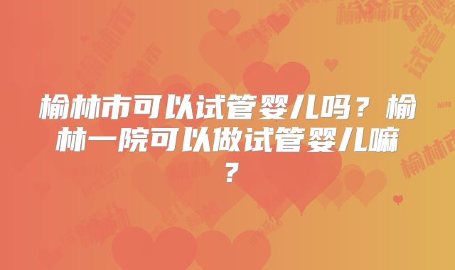 榆林市可以试管婴儿吗?榆林一院可以做试管婴儿嘛?