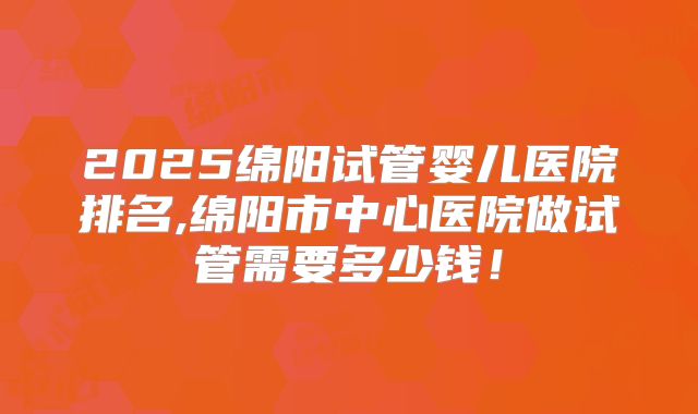 2025绵阳试管婴儿医院排名,绵阳市中心医院做试管需要多少钱！