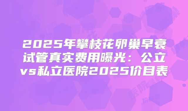 2025年攀枝花卵巢早衰试管真实费用曝光:公立vs私立医院2025价目表