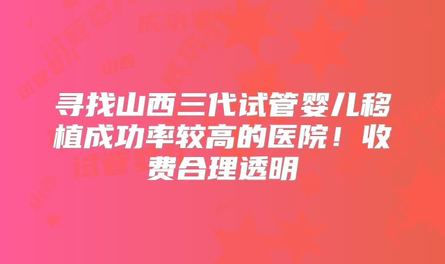 寻找山西三代试管婴儿移植成功率较高的医院！收费合理透明