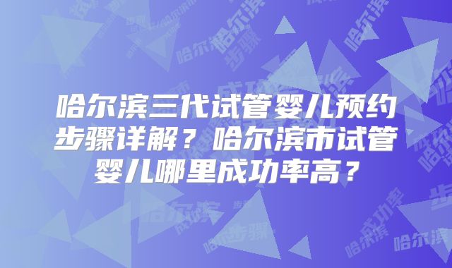 哈尔滨三代试管婴儿预约步骤详解？哈尔滨市试管婴儿哪里成功率高？