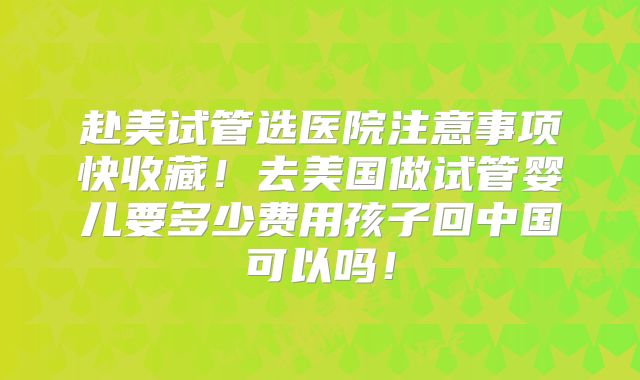 赴美试管选医院注意事项快收藏！去美国做试管婴儿要多少费用孩子回中国可以吗！
