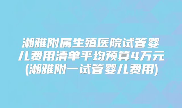 湘雅附属生殖医院试管婴儿费用清单平均预算4万元(湘雅附一试管婴儿费用)