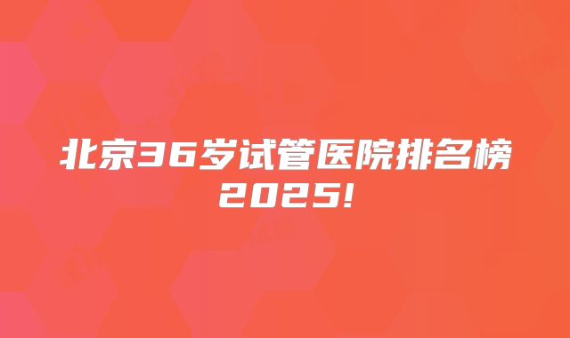 北京36岁试管医院排名榜2025!