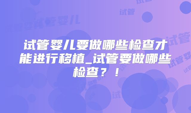 试管婴儿要做哪些检查才能进行移植_试管要做哪些检查？！