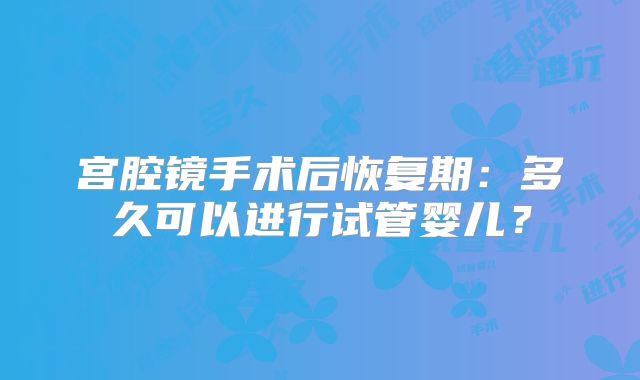 宫腔镜手术后恢复期：多久可以进行试管婴儿？