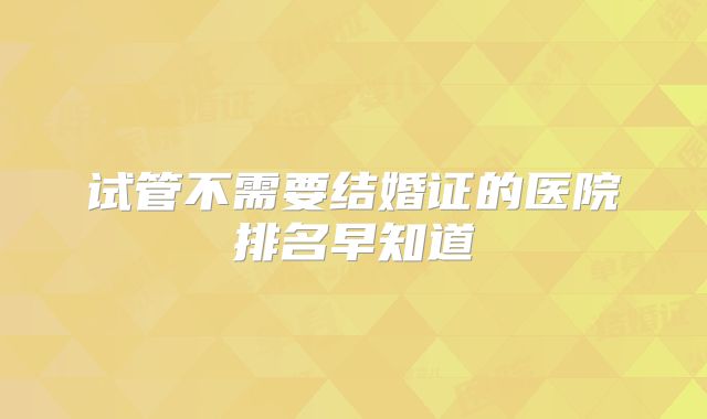 试管不需要结婚证的医院排名早知道
