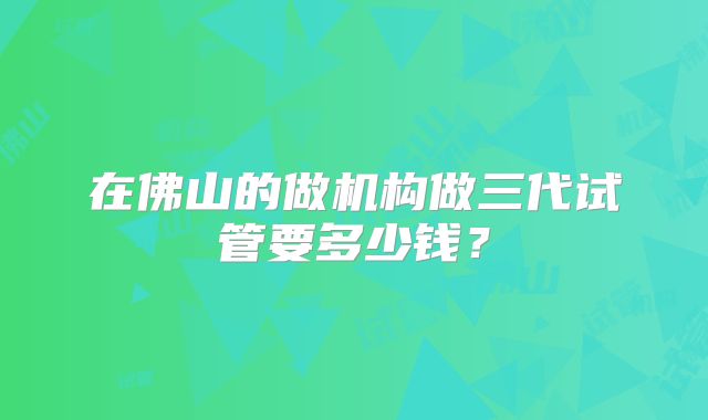 在佛山的做机构做三代试管要多少钱？
