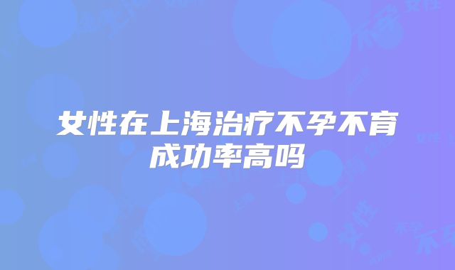 女性在上海治疗不孕不育成功率高吗