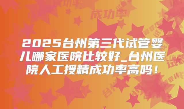 2025台州第三代试管婴儿哪家医院比较好_台州医院人工授精成功率高吗!