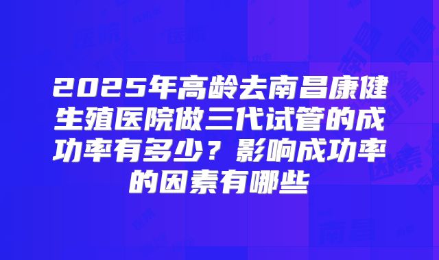 2025年高龄去南昌康健生殖医院做三代试管的成功率有多少？影响成功率的因素有哪些