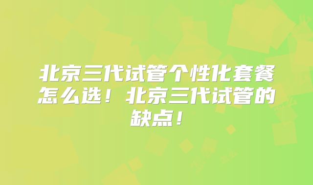 北京三代试管个性化套餐怎么选!北京三代试管的缺点!
