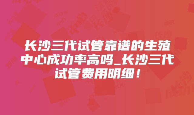 长沙三代试管靠谱的生殖中心成功率高吗_长沙三代试管费用明细！