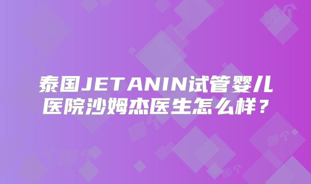 泰国JETANIN试管婴儿医院沙姆杰医生怎么样？