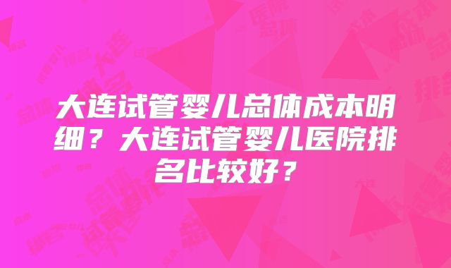 大连试管婴儿总体成本明细？大连试管婴儿医院排名比较好？