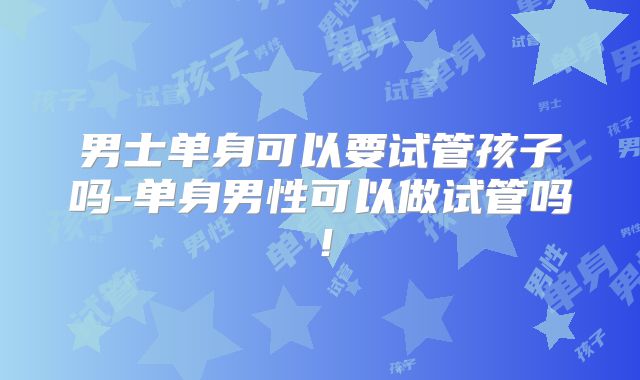 男士单身可以要试管孩子吗-单身男性可以做试管吗！