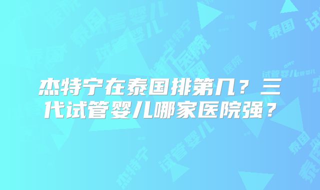 杰特宁在泰国排第几？三代试管婴儿哪家医院强？