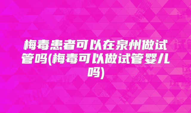 梅毒患者可以在泉州做试管吗(梅毒可以做试管婴儿吗)