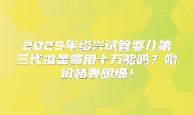 2025年绍兴试管婴儿第三代准备费用十万够吗？附价格表明细！