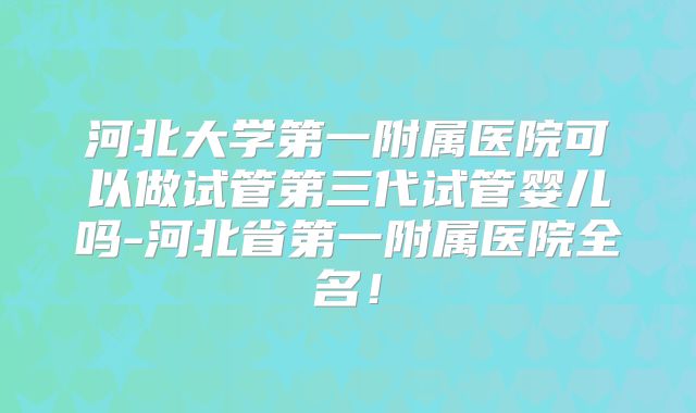 河北大学第一附属医院可以做试管第三代试管婴儿吗-河北省第一附属医院全名！
