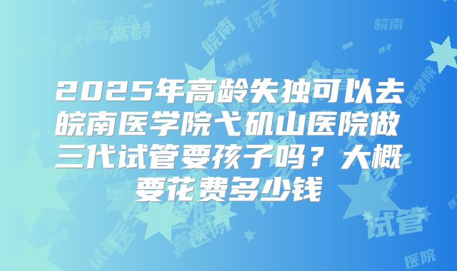 2025年高龄失独可以去皖南医学院弋矶山医院做三代试管要孩子吗？大概要花费多少钱