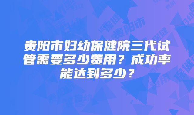 贵阳市妇幼保健院三代试管需要多少费用？成功率能达到多少？