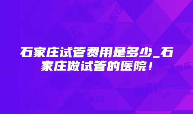 石家庄试管费用是多少_石家庄做试管的医院！