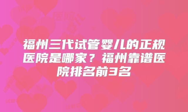福州三代试管婴儿的正规医院是哪家？福州靠谱医院排名前3名