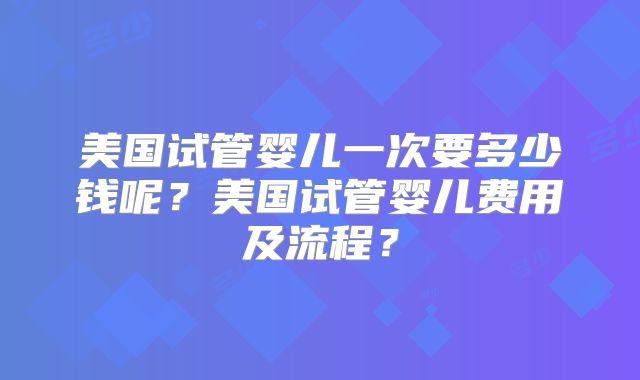 美国试管婴儿一次要多少钱呢?美国试管婴儿费用及流程?