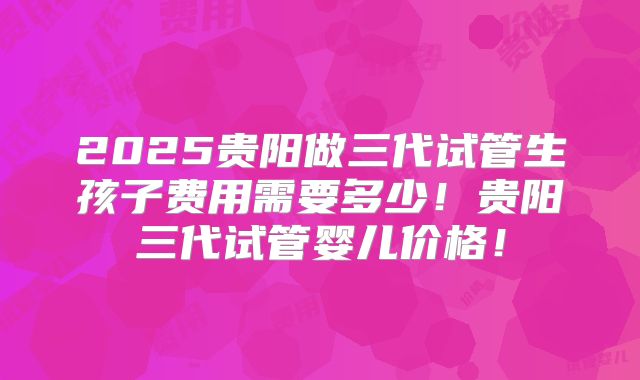 2025贵阳做三代试管生孩子费用需要多少！贵阳三代试管婴儿价格！