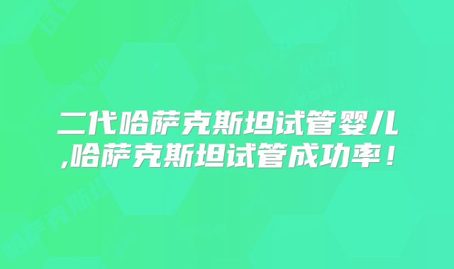 二代哈萨克斯坦试管婴儿,哈萨克斯坦试管成功率！