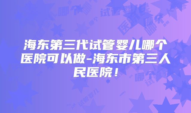 海东第三代试管婴儿哪个医院可以做-海东市第三人民医院！