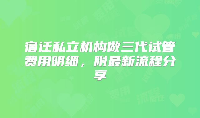 宿迁私立机构做三代试管费用明细，附最新流程分享