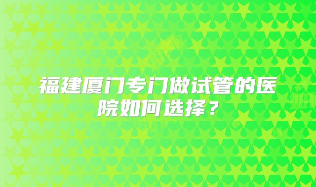 福建厦门专门做试管的医院如何选择？