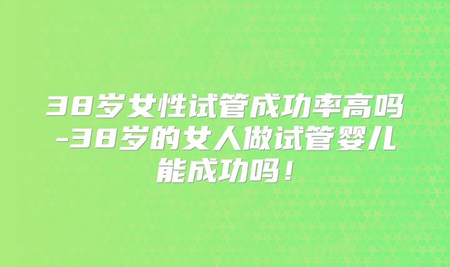 38岁女性试管成功率高吗-38岁的女人做试管婴儿能成功吗!